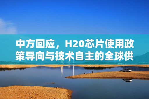 中方回应，H20芯片使用政策导向与技术自主的全球供应链微妙平衡