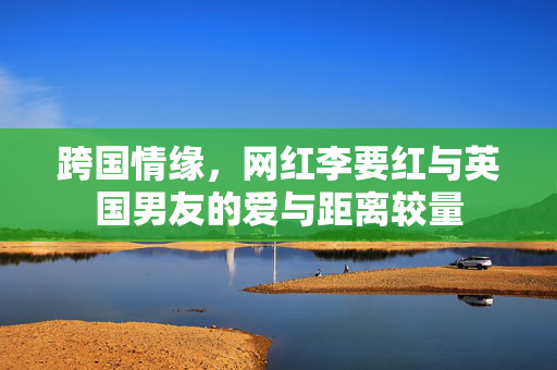 跨国情缘，网红李要红与英国男友的爱与距离较量