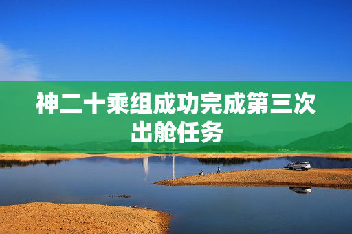 神二十乘组成功完成第三次出舱任务