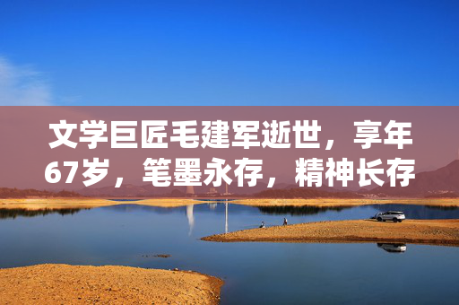 文学巨匠毛建军逝世，享年67岁，笔墨永存，精神长存