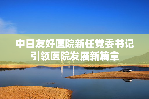 中日友好医院新任党委书记引领医院发展新篇章