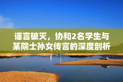 谣言破灭，协和2名学生与某院士孙女传言的深度剖析