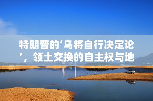 特朗普的‘乌将自行决定论’，领土交换的自主权与地缘政治的微妙平衡