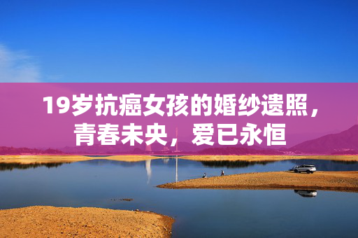19岁抗癌女孩的婚纱遗照，青春未央，爱已永恒