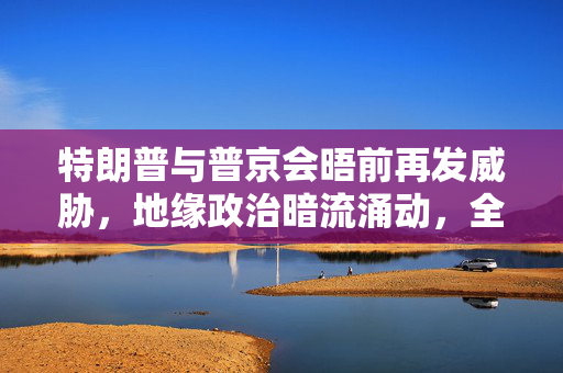 特朗普与普京会晤前再发威胁，地缘政治暗流涌动，全球目光聚焦