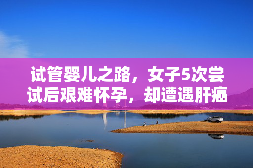 试管婴儿之路，女子5次尝试后艰难怀孕，却遭遇肝癌挑战