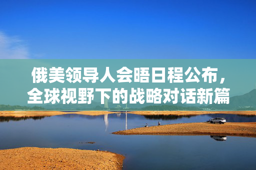俄美领导人会晤日程公布，全球视野下的战略对话新篇章