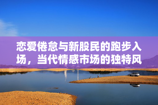 恋爱倦怠与新股民的跑步入场，当代情感市场的独特风景