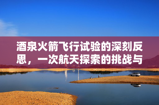 酒泉火箭飞行试验的深刻反思，一次航天探索的挑战与启示