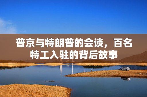 普京与特朗普的会谈，百名特工入驻的背后故事