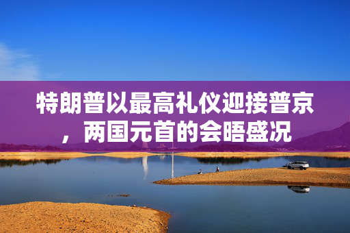 特朗普以最高礼仪迎接普京，两国元首的会晤盛况