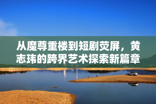 从魔尊重楼到短剧荧屏，黄志玮的跨界艺术探索新篇章