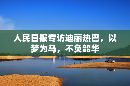 人民日报专访迪丽热巴，以梦为马，不负韶华