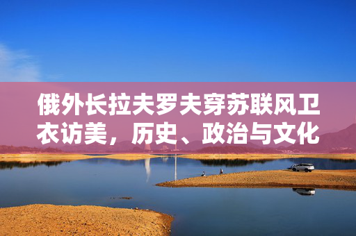 俄外长拉夫罗夫穿苏联风卫衣访美，历史、政治与文化的交织