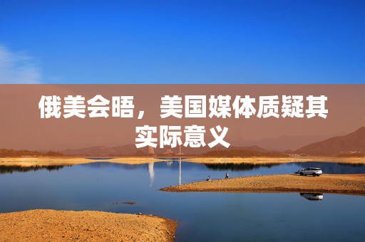俄美会晤，美国媒体质疑其实际意义