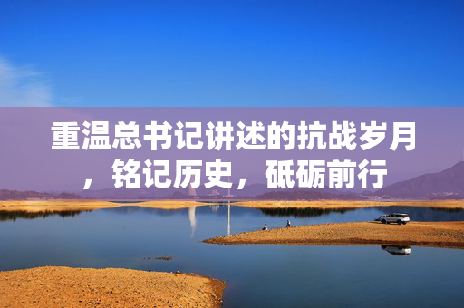 重温总书记讲述的抗战岁月，铭记历史，砥砺前行