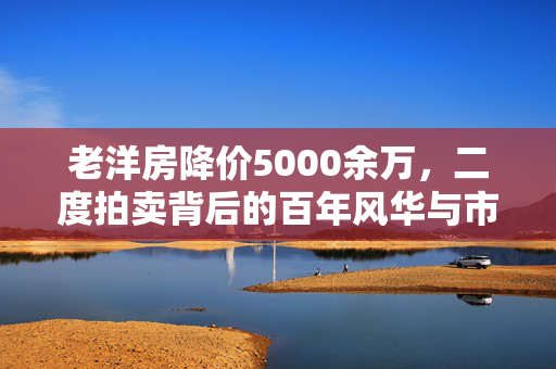 老洋房降价5000余万，二度拍卖背后的百年风华与市场变迁