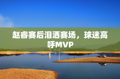 赵睿赛后泪洒赛场，球迷高呼MVP