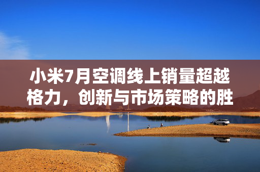 小米7月空调线上销量超越格力，创新与市场策略的胜利