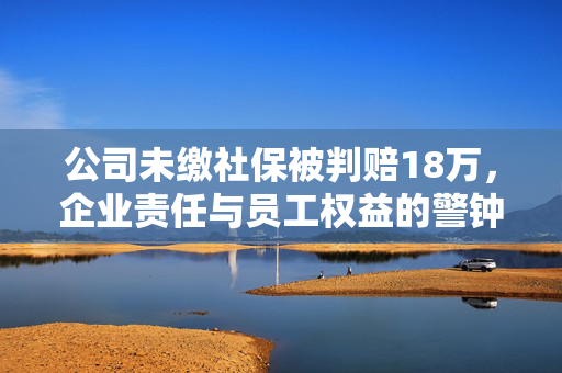 公司未缴社保被判赔18万，企业责任与员工权益的警钟