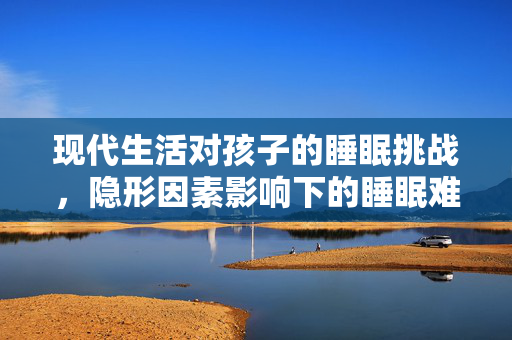 现代生活对孩子的睡眠挑战，隐形因素影响下的睡眠难题