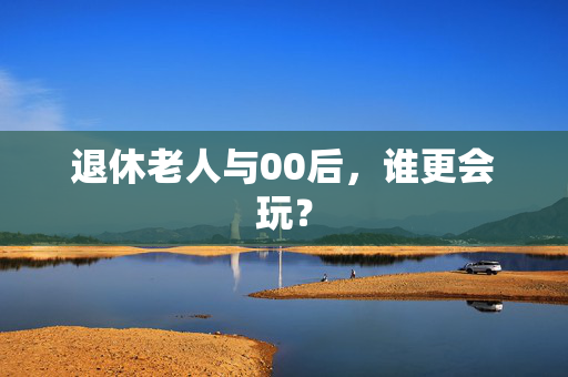 退休老人与00后，谁更会玩？