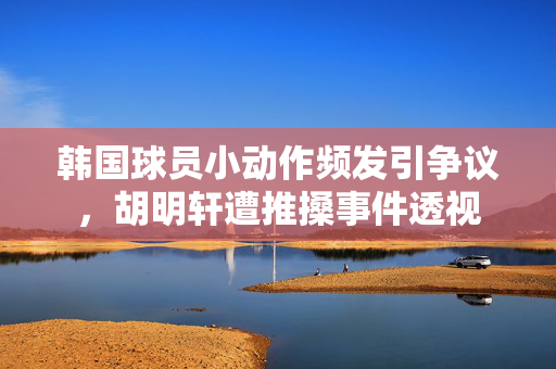韩国球员小动作频发引争议，胡明轩遭推搡事件透视