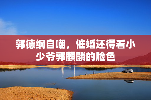 郭德纲自嘲，催婚还得看小少爷郭麒麟的脸色