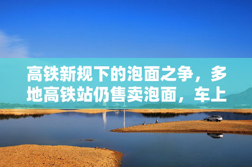 高铁新规下的泡面之争，多地高铁站仍售卖泡面，车上禁食引发热议