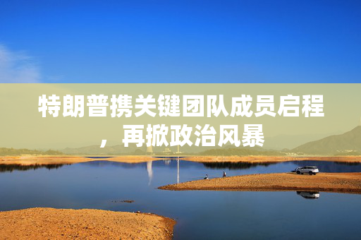 特朗普携关键团队成员启程，再掀政治风暴