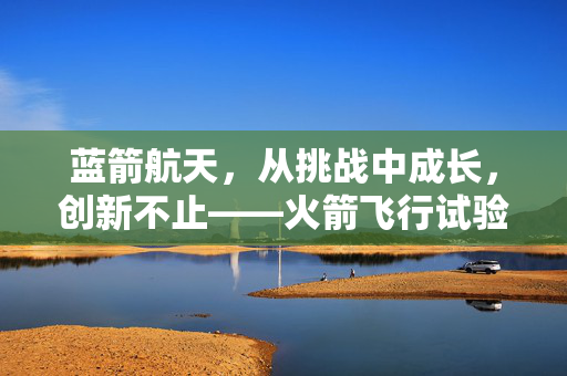 蓝箭航天，从挑战中成长，创新不止——火箭飞行试验任务失利后的坚韧与展望