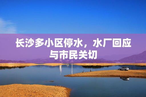 长沙多小区停水，水厂回应与市民关切