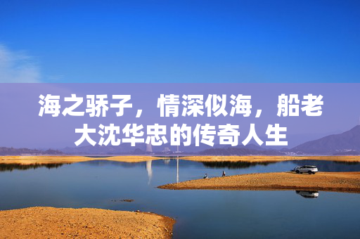 海之骄子，情深似海，船老大沈华忠的传奇人生