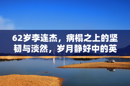 62岁李连杰，病榻之上的坚韧与淡然，岁月静好中的英雄迟暮