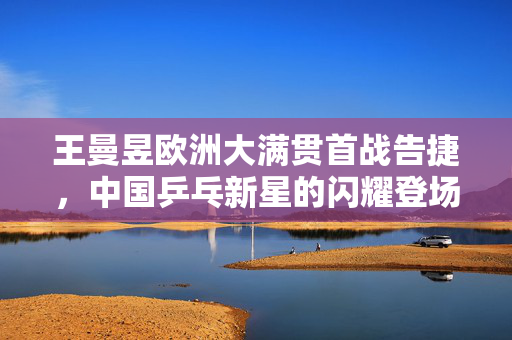 王曼昱欧洲大满贯首战告捷，中国乒乓新星的闪耀登场