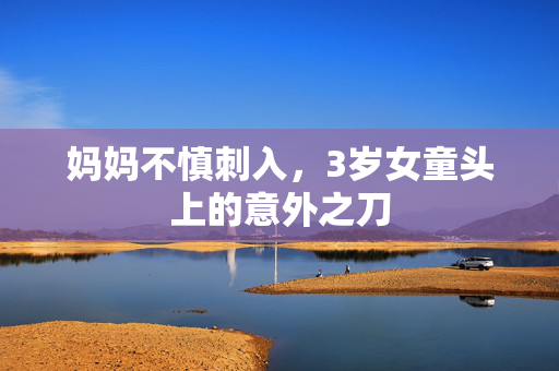 妈妈不慎刺入，3岁女童头上的意外之刀