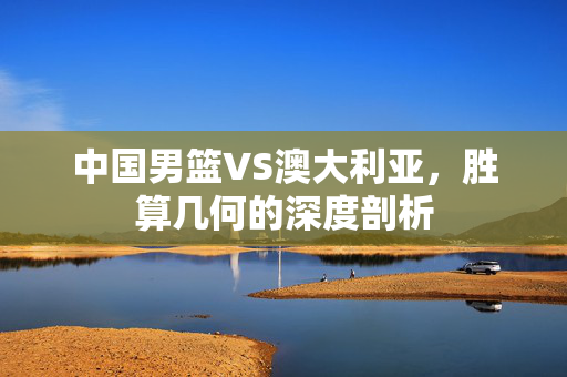 中国男篮VS澳大利亚，胜算几何的深度剖析