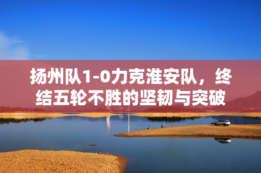 扬州队1-0力克淮安队，终结五轮不胜的坚韧与突破