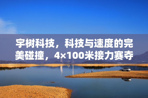 宇树科技，科技与速度的完美碰撞，4×100米接力赛夺冠纪实