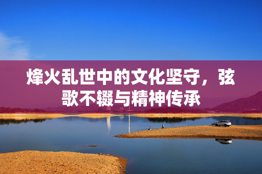 烽火乱世中的文化坚守，弦歌不辍与精神传承
