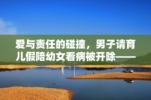 爱与责任的碰撞，男子请育儿假陪幼女看病被开除——职场与家庭平衡的困境