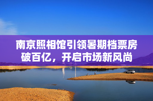 南京照相馆引领暑期档票房破百亿，开启市场新风尚