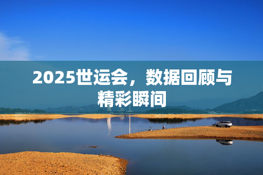 2025世运会，数据回顾与精彩瞬间