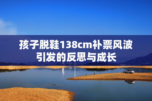 孩子脱鞋138cm补票风波引发的反思与成长