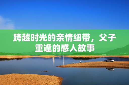 跨越时光的亲情纽带，父子重逢的感人故事
