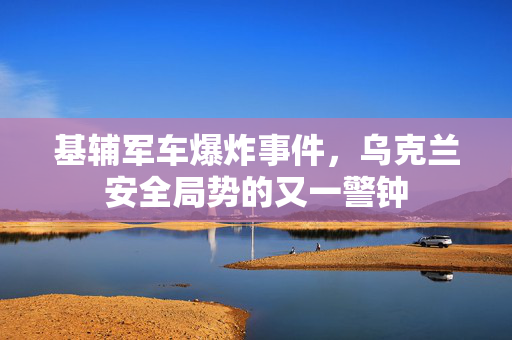 基辅军车爆炸事件，乌克兰安全局势的又一警钟