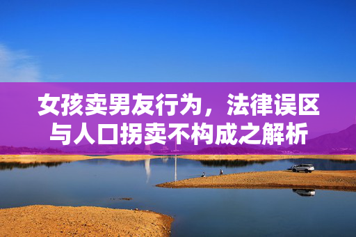 女孩卖男友行为，法律误区与人口拐卖不构成之解析