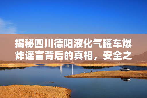 揭秘四川德阳液化气罐车爆炸谣言背后的真相，安全之盾的守护