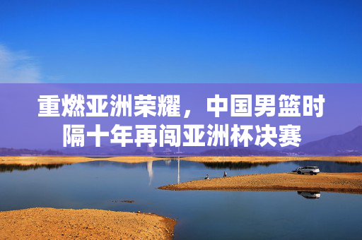 重燃亚洲荣耀，中国男篮时隔十年再闯亚洲杯决赛
