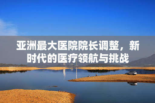 亚洲最大医院院长调整，新时代的医疗领航与挑战